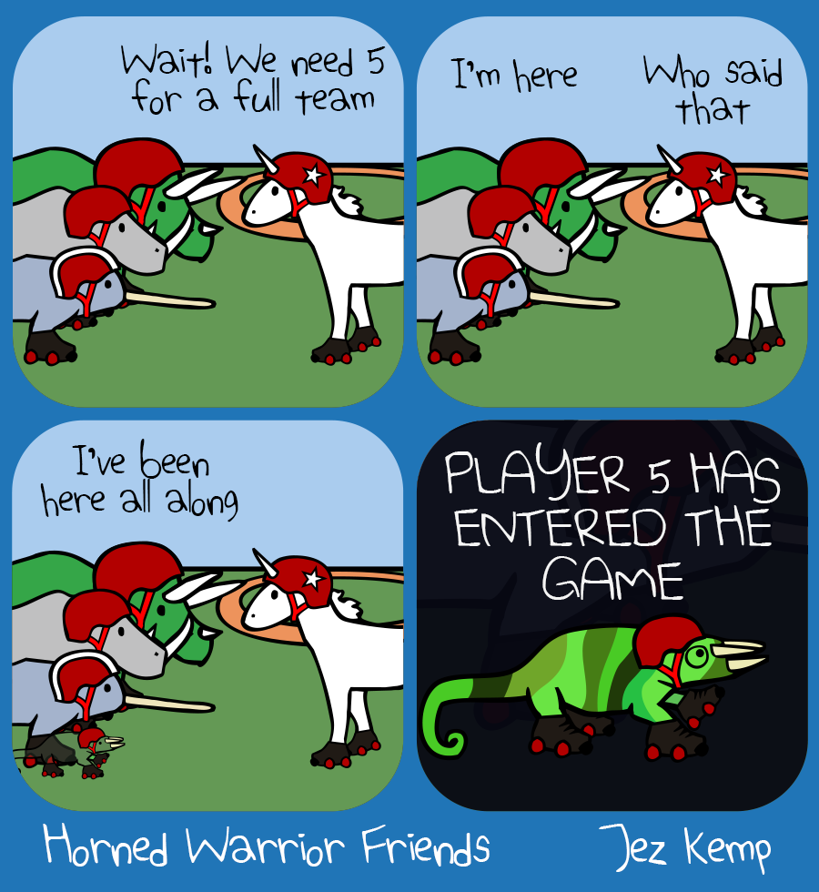 Panel 1 of 4: The Horned Warrior Friends are ready for a roller derby, but Unicorn says "Wait! We need 5 for a full team"
Panel 2 of 4: A voice from somewhere says "I'm here" Unicorn says "Who said that"
Panel 3 of 4: The voice says "I've been here all along" Slowly, Horned Chameleon appears from camouflage at their feet
Panel 4 of 4: Zoomed in on Chameleon wearing roller derby gear, big text says "PLAYER 5 HAS ENTERED THE GAME"